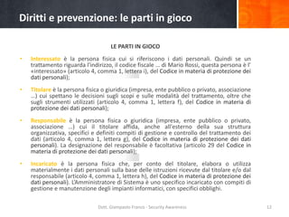 Diritti e prevenzione: le parti in gioco
LE PARTI IN GIOCO
•

Interessato è la persona fisica cui si riferiscono i dati personali. Quindi se un
trattamento riguarda l'indirizzo, il codice fiscale … di Mario Rossi, questa persona è l’
«interessato» (articolo 4, comma 1, lettera i), del Codice in materia di protezione dei
dati personali);

•

Titolare è la persona fisica o giuridica (impresa, ente pubblico o privato, associazione
…) cui spettano le decisioni sugli scopi e sulle modalità del trattamento, oltre che
sugli strumenti utilizzati (articolo 4, comma 1, lettera f), del Codice in materia di
protezione dei dati personali);

•

Responsabile è la persona fisica o giuridica (impresa, ente pubblico o privato,
associazione …) cui il titolare affida, anche all'esterno della sua struttura
organizzativa, specifici e definiti compiti di gestione e controllo del trattamento dei
dati (articolo 4, comma 1, lettera g), del Codice in materia di protezione dei dati
personali). La designazione del responsabile è facoltativa (articolo 29 del Codice in
materia di protezione dei dati personali);

•

Incaricato è la persona fisica che, per conto del titolare, elabora o utilizza
materialmente i dati personali sulla base delle istruzioni ricevute dal titolare e/o dal
responsabile (articolo 4, comma 1, lettera h), del Codice in materia di protezione dei
dati personali). L’Amministratore di Sistema è uno specifico incaricato con compiti di
gestione e manutenzione degli impianti informatici, con specifici obblighi.
Dott. Giampaolo Franco - Security Awareness

12

 