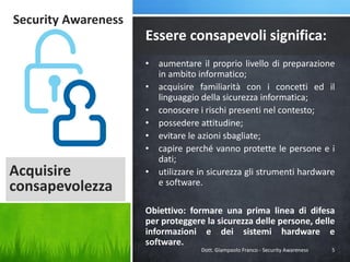 Security Awareness

Essere consapevoli significa:

Acquisire
consapevolezza

• aumentare il proprio livello di preparazione
in ambito informatico;
• acquisire familiarità con i concetti ed il
linguaggio della sicurezza informatica;
• conoscere i rischi presenti nel contesto;
• possedere attitudine;
• evitare le azioni sbagliate;
• capire perché vanno protette le persone e i
dati;
• utilizzare in sicurezza gli strumenti hardware
e software.
Obiettivo: formare una prima linea di difesa
per proteggere la sicurezza delle persone, delle
informazioni e dei sistemi hardware e
software.
Dott. Giampaolo Franco - Security Awareness

5

 