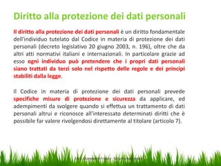 Diritto alla protezione dei dati personali
Il diritto alla protezione dei dati personali è un diritto fondamentale
dell'individuo tutelato dal Codice in materia di protezione dei dati
personali (decreto legislativo 20 giugno 2003, n. 196), oltre che da
altri atti normativi italiani e internazionali. In particolare grazie ad
esso ogni individuo può pretendere che i propri dati personali
siano trattati da terzi solo nel rispetto delle regole e dei principi
stabiliti dalla legge.
Il Codice in materia di protezione dei dati personali prevede
specifiche misure di protezione e sicurezza da applicare, ed
adempimenti da svolgere quando si effettua un trattamento di dati
personali altrui e riconosce all'interessato determinati diritti che è
possibile far valere rivolgendosi direttamente al titolare (articolo 7).

Dott. Giampaolo Franco - Security Awareness

13

 