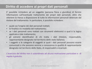 Diritto di accedere ai propri dati personali
E' possibile richiedere ad un soggetto (persona fisica o giuridica) di fornire
informazioni sull'eventuale trattamento dei propri dati personali, oltre che
ottenere la messa a disposizione di tutte le informazioni personali detenute dal
titolare del trattamento. In particolare, è possibile richiedere :
• quale sia l'origine dei dati personali trattati;
• le finalità e le modalità del trattamento;
• se i dati personali sono trattati con strumenti elettronici e qual è la logica
applicata a tale trattamento;
• gli estremi identificativi di chi tratta i dati (titolare, responsabile,
rappresentante designato nel territorio dello stato italiano);
• i soggetti o le categorie di soggetti ai quali i dati personali possono essere
comunicati o che possono venirne a conoscenza in qualità di rappresentante
designato nel territorio dello Stato, di responsabili o incaricati.
L'esercizio del diritto non è subordinato ad alcuna motivazione particolare e di
regola è gratuito.

Dott. Giampaolo Franco - Security Awareness

14

 