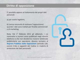 Diritto di opposizione
E' possibile opporsi al trattamento dei propri dati
personali:
a) per motivi legittimi;
b) (senza necessità di motivare l'opposizione)
quando i dati sono trattati per finalità commerciali
o di marketing.

Nota: Dal 1° febbraio 2011 gli abbonati, i cui
nominativi e numeri siano pubblicati negli elenchi
telefonici e che non desiderino ricevere telefonate
pubblicitarie con operatore, devono iscriversi al
Registro Pubblico delle Opposizioni (articolo 130,
commi 3-bis e seguenti del Codice in materia di
protezione dei dati personali).

Dott. Giampaolo Franco - Security Awareness

17

 