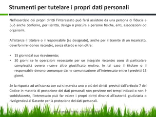 Strumenti per tutelare i propri dati personali
Nell'esercizio dei propri diritti l'interessato può farsi assistere da una persona di fiducia e
può anche conferire, per iscritto, delega o procura a persone fisiche, enti, associazioni od
organismi.
All'istanza il titolare o il responsabile (se designato), anche per il tramite di un incaricato,
deve fornire idoneo riscontro, senza ritardo e non oltre:
• 15 giorni dal suo ricevimento;
• 30 giorni se le operazioni necessarie per un integrale riscontro sono di particolare
complessità ovvero ricorre altro giustificato motivo. In tal caso il titolare o il
responsabile devono comunque darne comunicazione all'interessato entro i predetti 15
giorni.
Se la risposta ad un'istanza con cui si esercita uno o più dei diritti previsti dall'articolo 7 del
Codice in materia di protezione dei dati personali non perviene nei tempi indicati o non è
soddisfacente, l'interessato può far valere i propri diritti dinanzi all'autorità giudiziaria o
rivolgendosi al Garante per la protezione dei dati personali.
Dott. Giampaolo Franco - Security Awareness

18

 