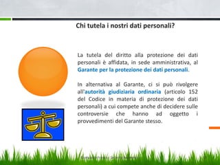 Chi tutela i nostri dati personali?

La tutela del diritto alla protezione dei dati
personali è affidata, in sede amministrativa, al
Garante per la protezione dei dati personali.
In alternativa al Garante, ci si può rivolgere
all'autorità giudiziaria ordinaria (articolo 152
del Codice in materia di protezione dei dati
personali) a cui compete anche di decidere sulle
controversie che hanno ad oggetto i
provvedimenti del Garante stesso.

Giampaolo Franco - Security Awareness

19

 