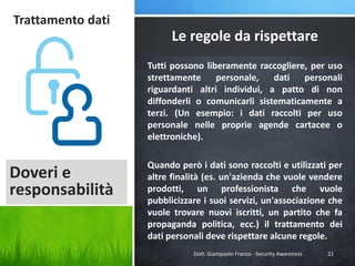 Trattamento dati

Le regole da rispettare
Tutti possono liberamente raccogliere, per uso
strettamente
personale,
dati
personali
riguardanti altri individui, a patto di non
diffonderli o comunicarli sistematicamente a
terzi. (Un esempio: i dati raccolti per uso
personale nelle proprie agende cartacee o
elettroniche).

Doveri e
responsabilità

Quando però i dati sono raccolti e utilizzati per
altre finalità (es. un'azienda che vuole vendere
prodotti, un professionista che vuole
pubblicizzare i suoi servizi, un'associazione che
vuole trovare nuovi iscritti, un partito che fa
propaganda politica, ecc.) il trattamento dei
dati personali deve rispettare alcune regole.
Dott. Giampaolo Franco - Security Awareness

21

 