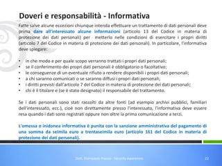 Doveri e responsabilità - Informativa
Fatte salve alcune eccezioni chiunque intenda effettuare un trattamento di dati personali deve
prima dare all'interessato alcune informazioni (articolo 13 del Codice in materia di
protezione dei dati personali) per metterlo nelle condizioni di esercitare i propri diritti
(articolo 7 del Codice in materia di protezione dei dati personali). In particolare, l'informativa
deve spiegare:
•
•
•
•
•
•

in che modo e per quale scopo verranno trattati i propri dati personali;
se il conferimento dei propri dati personali è obbligatorio o facoltativo;
le conseguenze di un eventuale rifiuto a rendere disponibili i propri dati personali;
a chi saranno comunicati o se saranno diffusi i propri dati personali;
i diritti previsti dall'articolo 7 del Codice in materia di protezione dei dati personali;
chi è il titolare e (se è stato designato) il responsabile del trattamento.

Se i dati personali sono stati raccolti da altre fonti (ad esempio archivi pubblici, familiari
dell'interessato, ecc.), cioè non direttamente presso l'interessato, l'informativa deve essere
resa quando i dati sono registrati oppure non oltre la prima comunicazione a terzi.
L'omessa o inidonea informativa è punita con la sanzione amministrativa del pagamento di
una somma da seimila euro a trentaseimila euro (articolo 161 del Codice in materia di
protezione dei dati personali).

Dott. Giampaolo Franco - Security Awareness

22

 