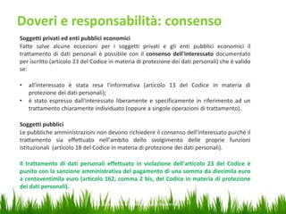 Doveri e responsabilità: consenso
Soggetti privati ed enti pubblici economici
Fatte salve alcune eccezioni per i soggetti privati e gli enti pubblici economici il
trattamento di dati personali è possibile con il consenso dell'interessato documentato
per iscritto (articolo 23 del Codice in materia di protezione dei dati personali) che è valido
se:
•
•

all'interessato è stata resa l'informativa (articolo 13 del Codice in materia di
protezione dei dati personali);
è stato espresso dall'interessato liberamente e specificamente in riferimento ad un
trattamento chiaramente individuato (oppure a singole operazioni di trattamento).

Soggetti pubblici
Le pubbliche amministrazioni non devono richiedere il consenso dell'interessato purché il
trattamento sia effettuato nell'ambito dello svolgimento delle proprie funzioni
istituzionali (articolo 18 del Codice in materia di protezione dei dati personali).
Il trattamento di dati personali effettuato in violazione dell'articolo 23 del Codice è
punito con la sanzione amministrativa del pagamento di una somma da diecimila euro
a centoventimila euro (articolo 162, comma 2 bis, del Codice in materia di protezione
dei dati personali).
Dott. Giampaolo Franco – Security Awareness

23

 