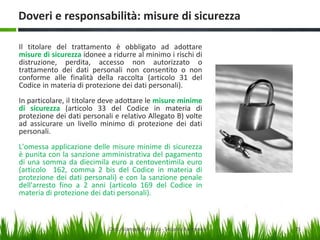 Doveri e responsabilità: misure di sicurezza
Il titolare del trattamento è obbligato ad adottare
misure di sicurezza idonee a ridurre al minimo i rischi di
distruzione, perdita, accesso non autorizzato o
trattamento dei dati personali non consentito o non
conforme alle finalità della raccolta (articolo 31 del
Codice in materia di protezione dei dati personali).
In particolare, il titolare deve adottare le misure minime
di sicurezza (articolo 33 del Codice in materia di
protezione dei dati personali e relativo Allegato B) volte
ad assicurare un livello minimo di protezione dei dati
personali.
L'omessa applicazione delle misure minime di sicurezza
è punita con la sanzione amministrativa del pagamento
di una somma da diecimila euro a centoventimila euro
(articolo 162, comma 2 bis del Codice in materia di
protezione dei dati personali) e con la sanzione penale
dell'arresto fino a 2 anni (articolo 169 del Codice in
materia di protezione dei dati personali).

Dott. Giampaolo Franco - Security Awareness

25

 