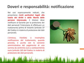Doveri e responsabilità: notificazione
Nei casi espressamente indicati, che
presentano rischi particolari legati alla
tutela dei diritti e delle libertà delle
persone interessate, il titolare deve
notificare al Garante per la protezione dei
dati personali l'intenzione di effettuare un
trattamento prima di iniziarlo (articolo 37
del Codice in materia di protezione dei dati
personali).
L'omessa,
ritardata
o
incompleta
notificazione del trattamento, quando
prevista, è punita con la sanzione
amministrativa del pagamento di una
somma da ventimila euro a centoventimila
euro (articolo 163 del Codice in materia di
protezione dei dati personali).

Dott. Giampaolo Franco – Security Awareness

26

 