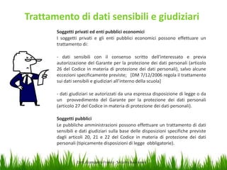 Trattamento di dati sensibili e giudiziari
Soggetti privati ed enti pubblici economici
I soggetti privati e gli enti pubblici economici possono effettuare un
trattamento di:
- dati sensibili con il consenso scritto dell'interessato e previa
autorizzazione del Garante per la protezione dei dati personali (articolo
26 del Codice in materia di protezione dei dati personali), salvo alcune
eccezioni specificamente previste; [DM 7/12/2006 regola il trattamento
sui dati sensibili e giudiziari all’interno della scuola]
- dati giudiziari se autorizzati da una espressa disposizione di legge o da
un provvedimento del Garante per la protezione dei dati personali
(articolo 27 del Codice in materia di protezione dei dati personali).
Soggetti pubblici
Le pubbliche amministrazioni possono effettuare un trattamento di dati
sensibili e dati giudiziari sulla base delle disposizioni specifiche previste
dagli articoli 20, 21 e 22 del Codice in materia di protezione dei dati
personali (tipicamente disposizioni di legge obbligatorie).

Dott. Giampaolo Franco - Security Awareness

28

 
