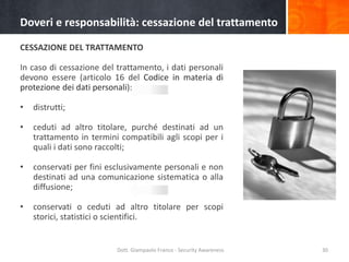 Doveri e responsabilità: cessazione del trattamento
CESSAZIONE DEL TRATTAMENTO

In caso di cessazione del trattamento, i dati personali
devono essere (articolo 16 del Codice in materia di
protezione dei dati personali):
•

distrutti;

•

ceduti ad altro titolare, purché destinati ad un
trattamento in termini compatibili agli scopi per i
quali i dati sono raccolti;

•

conservati per fini esclusivamente personali e non
destinati ad una comunicazione sistematica o alla
diffusione;

•

conservati o ceduti ad altro titolare per scopi
storici, statistici o scientifici.

Dott. Giampaolo Franco - Security Awareness

30

 