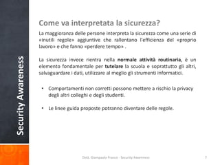 Come va interpretata la sicurezza?

Security Awareness

La maggioranza delle persone interpreta la sicurezza come una serie di
«inutili regole» aggiuntive che rallentano l'efficienza del «proprio
lavoro» e che fanno «perdere tempo» .
La sicurezza invece rientra nella normale attività routinaria, è un
elemento fondamentale per tutelare la scuola e soprattutto gli altri,
salvaguardare i dati, utilizzare al meglio gli strumenti informatici.
• Comportamenti non corretti possono mettere a rischio la privacy
degli altri colleghi e degli studenti.
• Le linee guida proposte potranno diventare delle regole.

Dott. Giampaolo Franco - Security Awareness

7

 
