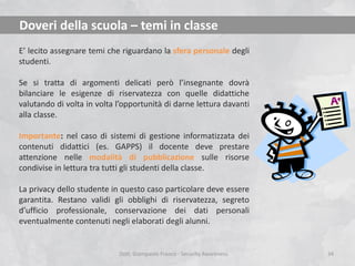Doveri della scuola – temi in classe
E’ lecito assegnare temi che riguardano la sfera personale degli
studenti.
Se si tratta di argomenti delicati però l’insegnante dovrà
bilanciare le esigenze di riservatezza con quelle didattiche
valutando di volta in volta l’opportunità di darne lettura davanti
alla classe.
Importante: nel caso di sistemi di gestione informatizzata dei
contenuti didattici (es. GAPPS) il docente deve prestare
attenzione nelle modalità di pubblicazione sulle risorse
condivise in lettura tra tutti gli studenti della classe.
La privacy dello studente in questo caso particolare deve essere
garantita. Restano validi gli obblighi di riservatezza, segreto
d’ufficio professionale, conservazione dei dati personali
eventualmente contenuti negli elaborati degli alunni.

Dott. Giampaolo Franco - Security Awareness

34

 