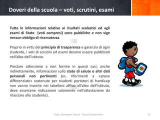 Doveri della scuola – voti, scrutini, esami
Tutte le informazioni relative ai risultati scolastici ed agli
esami di Stato (voti compresi) sono pubbliche e non vige
nessun obbligo di riservatezza.
Proprio in virtù del principio di trasparenza e garanzia di ogni
studente, i voti di scrutini ed esami devono essere pubblicati
nell’albo dell’istituto.
Prestare attenzione a non fornire in questi casi, anche
indirettamente, informazioni sullo stato di salute o altri dati
personali non pertinenti (es. riferimenti a «prove
differenziate» sostenute per studenti portatori di handicap
non vanno inserite nei tabelloni affissi all’albo dell’Istituto,
deve essercene indicazione solamente nell’attestazione da
rilasciare allo studente).

Dott. Giampaolo Franco - Security Awareness

35

 