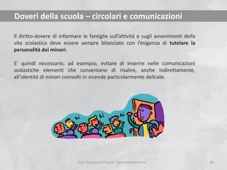 Doveri della scuola – circolari e comunicazioni
Il diritto-dovere di informare le famiglie sull’attività e sugli avvenimenti della
vita scolastica deve essere sempre bilanciato con l’esigenza di tutelare la
personalità dei minori.
E’ quindi necessario, ad esempio, evitare di inserire nelle comunicazioni
scolastiche elementi che consentano di risalire, anche indirettamente,
all’identità di minori coinvolti in vicende particolarmente delicate.

Dott. Giampaolo Franco - Security Awareness

36

 