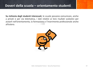 Doveri della scuola – orientamento studenti
Su richiesta degli studenti interessati, le scuole possono comunicare, anche
a privati e per via telematica, i dati relativi ai loro risultati scolastici per
aiutarli nell’orientamento, la formazione e l’inserimento professionale anche
all’estero.

Dott. Giampaolo Franco - Security Awareness

37

 