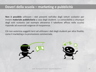 Doveri della scuola – marketing e pubblicità
Non è possibile utilizzare i dati presenti nell’albo degli istituti scolastici per
inviare materiale pubblicitario a casa degli studenti. La conoscibilità a chiunque
degli esiti scolastici (ad esempio attraverso il tabellone affisso nella scuola)
risponde ad essenziali esigenze di trasparenza.

Ciò non autorizza soggetti terzi ad utilizzare i dati degli studenti per altre finalità,
come il marketing e la promozione commerciale.

Dott. Giampaolo Franco - Security Awareness

38

 