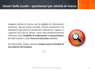 Doveri della scuola – questionari per attività di ricerca

Svolgere attività di ricerca con la raccolta di informazioni
personali, spesso anche sensibili, tramite questionari da
sottoporre agli alunni è consentito soltanto se i ragazzi, o
i genitori nel caso di minori, siano stati preventivamente
informati sulle modalità di trattamento e conservazione
dei dati raccolti e sulle misure di sicurezza adottate.

Gli intervistati, inoltre, devono sempre avere la facoltà di
non aderire all’iniziativa.

Dott. Giampaolo Franco - Security Awareness

39

 