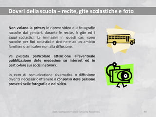Doveri della scuola – recite, gite scolastiche e foto
Non violano la privacy le riprese video e le fotografie
raccolte dai genitori, durante le recite, le gite ed i
saggi scolastici. Le immagini in questi casi sono
raccolte per fini scolastici e destinate ad un ambito
familiare o amicale e non alla diffusione.
Va prestata particolare attenzione all’eventuale
pubblicazione delle medesime su internet ed in
particolare sui social network.
In caso di comunicazione sistematica o diffusione
diventa necessario ottenere il consenso delle persone
presenti nelle fotografie e nei video.

Dott. Giampaolo Franco - Security Awareness

40

 