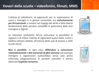 Doveri della scuola – videofonini, filmati, MMS
L’utilizzo di videofonini, di apparecchi per la registrazione di
suoni e immagini è in genere consentito, ma esclusivamente
per fini personali, e sempre nel rispetto dei diritti e delle libertà
fondamentali delle persone coinvolte, in particolare della loro
immagine e dignità.
Le istituzioni scolastiche hanno comunque la possibilità di
regolare o di inibire l’utilizzo di registratori audio-video, inclusi i
telefoni cellulari abilitati, all’interno delle aule di lezione o nelle
scuole stesse.
Non è possibile, in ogni caso, diffondere o comunicare
sistematicamente i dati personali di altre persone (ad esempio
immagini o registrazioni audio/video) senza aver prima
informato adeguatamente le persone coinvolte e averne
ottenuto l’esplicito consenso.

Dott. Giampaolo Franco - Security Awareness

43

 