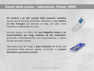Doveri della scuola – videofonini, filmati, MMS
Gli studenti e gli altri membri della comunità scolastica
devono quindi prestare particolare attenzione a non mettere
on line immagini (ad esempio su blog, siti web, social
network) o a diffonderle via mms.
Succede spesso, tra l’altro, che una fotografia inviata a un
amico/familiare poi venga inoltrata ad altri destinatari,
generando involontariamente una comunicazione a catena
dei dati personali raccolti.
Tale pratica può dar luogo a gravi violazioni del diritto alla
riservatezza delle persone riprese, incorrendo in sanzioni
disciplinari, pecuniarie e penali.

Dott. Giampaolo Franco - Security Awareness

44

 