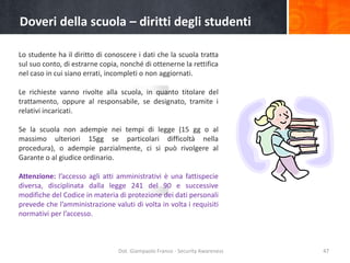 Doveri della scuola – diritti degli studenti
Lo studente ha il diritto di conoscere i dati che la scuola tratta
sul suo conto, di estrarne copia, nonché di ottenerne la rettifica
nel caso in cui siano errati, incompleti o non aggiornati.

Le richieste vanno rivolte alla scuola, in quanto titolare del
trattamento, oppure al responsabile, se designato, tramite i
relativi incaricati.
Se la scuola non adempie nei tempi di legge (15 gg o al
massimo ulteriori 15gg se particolari difficoltà nella
procedura), o adempie parzialmente, ci si può rivolgere al
Garante o al giudice ordinario.
Attenzione: l’accesso agli atti amministrativi è una fattispecie
diversa, disciplinata dalla legge 241 del 90 e successive
modifiche del Codice in materia di protezione dei dati personali
prevede che l’amministrazione valuti di volta in volta i requisiti
normativi per l’accesso.

Dot. Giampaolo Franco - Security Awareness

47

 