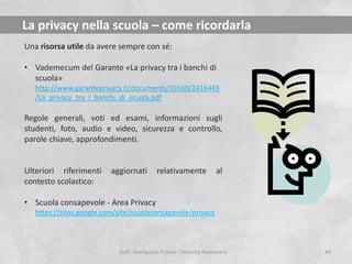 La privacy nella scuola – come ricordarla
Una risorsa utile da avere sempre con sé:

• Vademecum del Garante «La privacy tra i banchi di
scuola»
http://www.garanteprivacy.it/documents/10160/2416443
/La_privacy_tra_i_banchi_di_scuola.pdf

Regole generali, voti ed esami, informazioni sugli
studenti, foto, audio e video, sicurezza e controllo,
parole chiave, approfondimenti.

Ulteriori riferimenti
contesto scolastico:

aggiornati

relativamente

al

• Scuola consapevole - Area Privacy
https://sites.google.com/site/scuolaconsapevole/privacy

Dott. Giampaolo Franco - Security Awareness

48

 