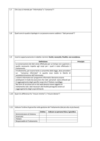 1.7

Che cosa si intende per “informativa” e “consenso”?

1.8

Quali sono le quattro tipologie in cui possono essere suddivisi i “dati personali”?

1.9

Inserire opportunamente in tabella i termini: liceità, necessità, finalità, non eccedenza.
Definizione
La conservazione dei dati viene effettuata per un tempo non superiore a
quello necessario rispetto agli scopi per i quali è stato effettuato il
trattamento.
Il trattamento, per essere lecito e consentito dalla legge, deve prevedere
un
“consenso informato” in quanto esso tutela la libertà di
autodeterminazione dell’interessato.
i sistemi informativi ed i programmi informatici dovranno essere
predisposti in modo da assicurare che i dati personali siano utilizzati per
il raggiungimento degli specifici scopi che il Titolare si prefigge.
Nei form di iscrizione ad un sito web devono essere oggetto di
trattamento solo i dati necessari alle finalità perseguite ovvero al
raggiungimento degli scopi dichiarati.

Principio

1.10

Qual è la differenza fra “misure minime” e “misure idonee”?

1.11

Indicare l’ordine di gerarchia nella gestione del Trattamento (dal più alto al più basso):
Ordine
Amministratore di Sistema
Incaricato
Titolare
Responsabile di Trattamento

Indicare se persona fisica / giuridica

 