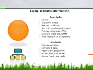 Esempi di risorse informatiche
Basso livello
•
•
•
•
•
•
•

Server.
Dispositivi di rete.
Grandezza di banda.
Mezzi di trasmissione (modem).
Potenza elaborativa (CPU).
Memoria (Hard disk, RAM).
Altre risorse di un elaboratore.

•
•
•
•
•

Alto livello
Sistema operativo.
Software di base.
Applicazioni, programmi.
Archivi, files, banche dati.
Risorse (locali, rete, web).

Dott. Giampaolo Franco - Security Awareness

9

 