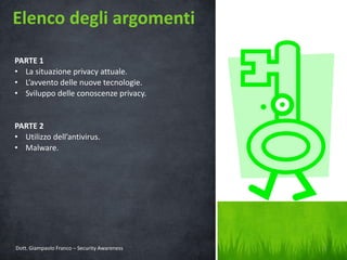 Elenco degli argomenti
PARTE 1
• La situazione privacy attuale.
• L’avvento delle nuove tecnologie.
• Sviluppo delle conoscenze privacy.

PARTE 2
• Utilizzo dell’antivirus.
• Malware.

Dott. Giampaolo Franco – Security Awareness

3

 