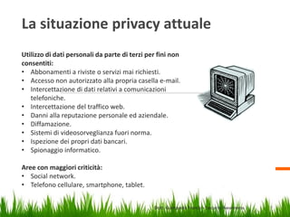 La situazione privacy attuale
Utilizzo di dati personali da parte di terzi per fini non
consentiti:
• Abbonamenti a riviste o servizi mai richiesti.
• Accesso non autorizzato alla propria casella e-mail.
• Intercettazione di dati relativi a comunicazioni
telefoniche.
• Intercettazione del traffico web.
• Danni alla reputazione personale ed aziendale.
• Diffamazione.
• Sistemi di videosorveglianza fuori norma.
• Ispezione dei propri dati bancari.
• Spionaggio informatico.
Aree con maggiori criticità:
• Social network.
• Telefono cellulare, smartphone, tablet.
Dott. Giampaolo Franco – Security Awareness

4

 