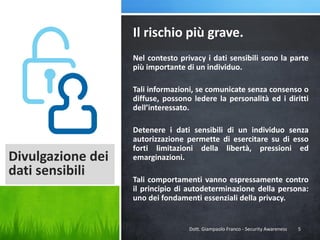 Il rischio più grave.
Nel contesto privacy i dati sensibili sono la parte
più importante di un individuo.
Tali informazioni, se comunicate senza consenso o
diffuse, possono ledere la personalità ed i diritti
dell’interessato.

Divulgazione dei
dati sensibili

Detenere i dati sensibili di un individuo senza
autorizzazione permette di esercitare su di esso
forti limitazioni della libertà, pressioni ed
emarginazioni.
Tali comportamenti vanno espressamente contro
il principio di autodeterminazione della persona:
uno dei fondamenti essenziali della privacy.

Dott. Giampaolo Franco - Security Awareness

5

 