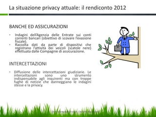 La situazione privacy attuale: il rendiconto 2012
BANCHE ED ASSICURAZIONI
•
•

Indagini dell’Agenzia delle Entrate sui conti
correnti bancari (obiettivo di scovare l’evasione
fiscale).
Raccolta dati da parte di dispositivi che
registrano l’attività dei veicoli (scatole nere)
effettuata dalle Compagnie di assicurazione.

INTERCETTAZIONI
• Diffusione delle intercettazioni giudiziarie. Le

intercettazioni
sono
uno
strumento
indispensabile agli inquirenti ma con troppe
fughe di notizie che danneggiano le indagini
stesse e la privacy.

Dott. Giampaolo Franco - Security Awareness

8

 