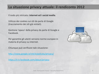 La situazione privacy attuale: il rendiconto 2012
Il nodo più intricato: internet ed i social media.
Utilizzo dei cookies sui siti da parte di Google
(tracciamento dei siti già visitati).
Gestione ‘opaca’ della privacy da parte di Google e
Facebook.
Per garantire gli utenti servono norme europee in
materia di privacy su internet.
Chiunque può verificare tale situazione:

http://www.google.it/intl/it/policies/privacy/
https://it-it.facebook.com/about/privacy

Dott. Giampaolo Franco - Security Awareness

9

 