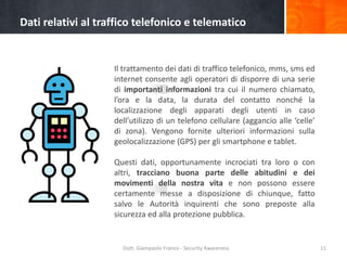 Dati relativi al traffico telefonico e telematico

Il trattamento dei dati di traffico telefonico, mms, sms ed
internet consente agli operatori di disporre di una serie
di importanti informazioni tra cui il numero chiamato,
l’ora e la data, la durata del contatto nonché la
localizzazione degli apparati degli utenti in caso
dell’utilizzo di un telefono cellulare (aggancio alle ‘celle’
di zona). Vengono fornite ulteriori informazioni sulla
geolocalizzazione (GPS) per gli smartphone e tablet.
Questi dati, opportunamente incrociati tra loro o con
altri, tracciano buona parte delle abitudini e dei
movimenti della nostra vita e non possono essere
certamente messe a disposizione di chiunque, fatto
salvo le Autorità inquirenti che sono preposte alla
sicurezza ed alla protezione pubblica.

Dott. Giampaolo Franco - Security Awareness

11

 