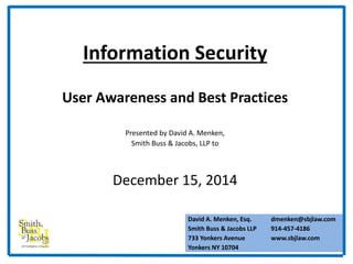 Information Security 
User Awareness and Best Practices 
Presented by David A. Menken, 
Smith Buss & Jacobs, LLP to 
December 15, 2014 
David A. Menken, Esq. 
Smith Buss & Jacobs LLP 
733 Yonkers Avenue 
Yonkers NY 10704 
dmenken@sbjlaw.com 
914-457-4186 
www.sbjlaw.com 
 