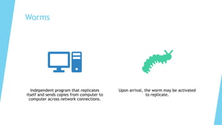 Worms
Independent program that replicates
itself and sends copies from computer to
computer across network connections.
Upon arrival, the worm may be activated
to replicate.
 