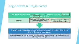 Logic Bombs & Trojan Horses
Trojan Horse: Masquerades as a benign program while quietly destroying
data or damaging your system.
Download a game: It may be fun but contains hidden code that gathers personal information
without your knowledge.
Logic Bomb: Malware executes upon certain conditions. There are ligament
and criminal uses of this.
Examples:
Software which malfunctions
if maintenance fee is not
paid.
Employee triggers a database
erase when he is fired.
 