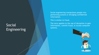Social
Engineering
Social engineering manipulates people into
performing actions or divulging confidential
information.
This is similar to fraud.
The term applies to the use of deception to gain
information, commit fraud, or access computer
systems.
 