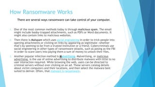 How Ransomware Works
1. One of the most common methods today is through malicious spam. The email
might include booby-trapped attachments, such as PDFs or Word documents. It
might also contain links to malicious websites.
2. Then there is Malspam which uses social engineering in order to trick people into
opening attachments or clicking on links by appearing as legitimate—whether
that’s by seeming to be from a trusted institution or a friend. Cybercriminals use
social engineering in other types of ransomware attacks, such as posing as the FBI
in order to scare users into paying them a sum of money to unlock their files.
3. Another popular infection method is Malvertising. Malvertising, or malicious
advertising, is the use of online advertising to distribute malware with little to no
user interaction required. While browsing the web, users can be directed to
criminal servers without ever clicking on an ad. These servers catalog details
about victim computers and their locations, and then select the malware best
suited to deliver. Often, that malware is ransomware.
There are several ways ransomware can take control of your computer.
 