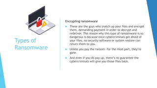 Types of
Ransomware
Encrypting ransomware
 These are the guys who snatch up your files and encrypt
them, demanding payment in order to decrypt and
redeliver. The reason why this type of ransomware is so
dangerous is because once cybercriminals get ahold of
your files, no security software or system restore can
return them to you.
 Unless you pay the ransom—for the most part, they’re
gone.
 And even if you do pay up, there’s no guarantee the
cybercriminals will give you those files back.
 