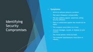 Identifying
Security
Compromises
 Symptoms:
 Antivirus software detects a problem.
 Disk space disappears unexpectedly.
 Pop-ups suddenly appear, sometimes selling
security software.
 Files or transactions appear that should not be
there.
 The computer slows down to a crawl.
 Unusual messages, sounds, or displays on your
monitor.
 The mouse pointer moves by itself.
 The computer spontaneously shuts down or
reboots.
 