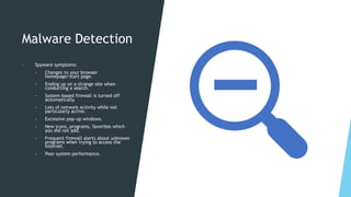 Malware Detection
• Spyware symptoms:
• Changes to your browser
homepage/start page.
• Ending up on a strange site when
conducting a search.
• System-based firewall is turned off
automatically.
• Lots of network activity while not
particularly active.
• Excessive pop-up windows.
• New icons, programs, favorites which
you did not add.
• Frequent firewall alerts about unknown
programs when trying to access the
Internet.
• Poor system performance.
 