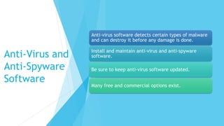 Anti-Virus and
Anti-Spyware
Software
Anti-virus software detects certain types of malware
and can destroy it before any damage is done.
Install and maintain anti-virus and anti-spyware
software.
Be sure to keep anti-virus software updated.
Many free and commercial options exist.
 