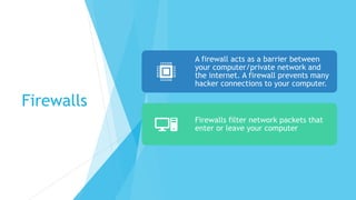 Firewalls
A firewall acts as a barrier between
your computer/private network and
the internet. A firewall prevents many
hacker connections to your computer.
Firewalls filter network packets that
enter or leave your computer
 