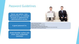 Password Guidelines
Never use admin, root,
administrator, or a default
account or password for
administrative access.
•Private: Used by only one person.
•Secret: It is not stored in clear text anywhere,
•including on Post-It® notes!
•Easily Remembered: No need to write it down.
•Contains the complexity required by your organization.
•Not easy to guess by a person or a program in a reasonable time, such as several weeks.
•Changed regularly: Follow organization standards.
A good password is:
Avoid shoulder surfers and
enter your credentials
carefully!
 