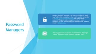 Password
Managers
Using a password manager is an easy, quick way to make
your online life more secure. You won't need to remember
a unique, long, complex password for every online
account. The password manager remembers each
password for you, minimizing your risk next time there's a
massive data breach.
The only password you'll need to remember is the single
"master" password to the password manager itself.
 
