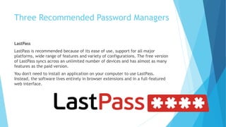 Three Recommended Password Managers
LastPass
LastPass is recommended because of its ease of use, support for all major
platforms, wide range of features and variety of configurations. The free version
of LastPass syncs across an unlimited number of devices and has almost as many
features as the paid version.
You don't need to install an application on your computer to use LastPass.
Instead, the software lives entirely in browser extensions and in a full-featured
web interface.
 