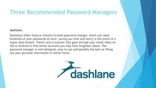 dashlane
Dashlane's killer feature remains its bulk password changer, which can reset
hundreds of your passwords at once, saving you time and worry in the event of a
major data breach. There's also a scanner that goes through your email inbox on
iOS or Android to find online accounts you may have forgotten about. The
password manager is well designed, easy to use and possibly the best at filling
out your personal information in online forms.
Three Recommended Password Managers
 