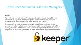 Keeper
Keeper is fast and full-featured, has a robust web interface, stores files and
documents of any kind, offers perhaps the best security of any password
manager and is now cheaper than both Dashlane and LastPass.
The trade-off for that enhanced security is a bit of inconvenience: Keeper
chooses not to have a bulk password changer, and it won't let you create a PIN to
quickly access the mobile app. If you have an older phone that can't read your
fingerprint or your face, you'll have to enter the full master password every time.
Three Recommended Password Managers
 