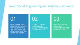 Avoid Social Engineering and Malicious Software
DO NOT OPEN EMAIL
ATTACHMENTS UNLESS
YOU ARE EXPECTING
THE EMAIL WITH THE
ATTACHMENT AND YOU
TRUST THE SENDER.
01
DO NOT CLICK ON
LINKS IN EMAILS
UNLESS YOU ARE SURE
OF THEIR VALIDITY.
02
ONLY VISIT AND/OR
DOWNLOAD
SOFTWARE FROM WEB
PAGES YOU TRUST.
03
 